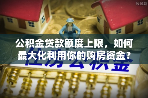 孟津公积金贷款额度上限，如何最大化利用你的购房资金？