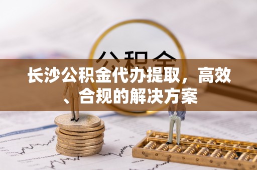 孟津长沙公积金代办提取，高效、合规的解决方案