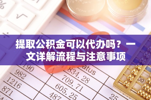 孟津提取公积金可以代办吗？一文详解流程与注意事项