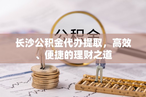 孟津长沙公积金代办提取，高效、便捷的理财之道
