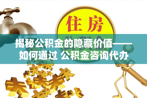 孟津揭秘公积金的隐藏价值——如何通过 公积金咨询代办提取 优化财富管理