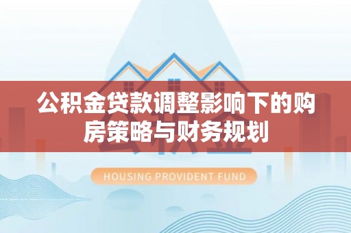 孟津公积金贷款调整影响下的购房策略与财务规划