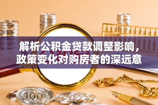 孟津解析公积金贷款调整影响，政策变化对购房者的深远意义