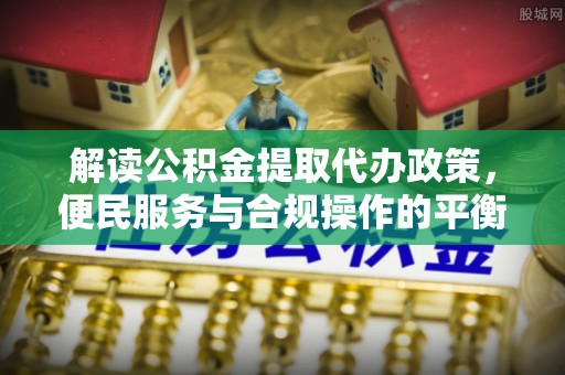 孟津解读公积金提取代办政策，便民服务与合规操作的平衡之道