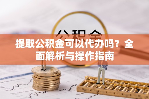 孟津提取公积金可以代办吗？全面解析与操作指南