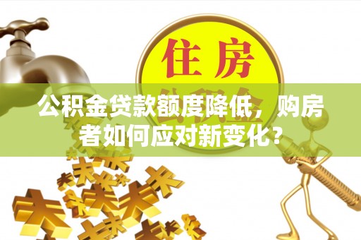 孟津公积金贷款额度降低，购房者如何应对新变化？