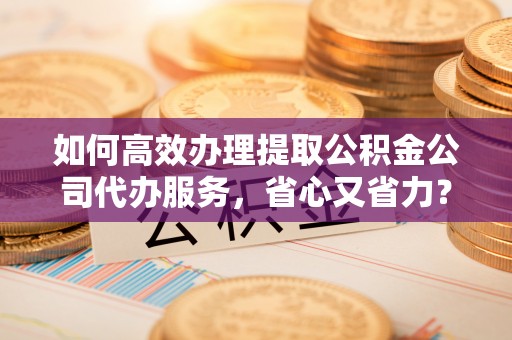 孟津如何高效办理提取公积金公司代办服务，省心又省力？