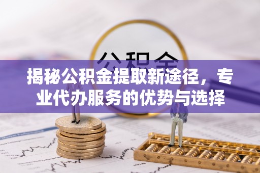 孟津揭秘公积金提取新途径，专业代办服务的优势与选择