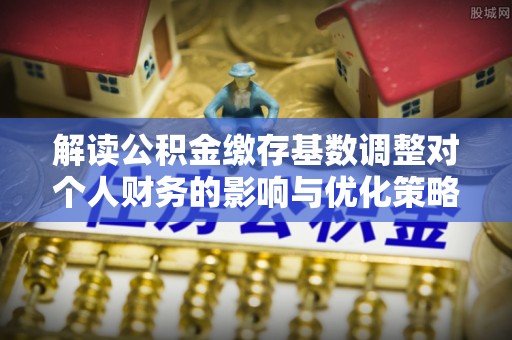 孟津解读公积金缴存基数调整对个人财务的影响与优化策略