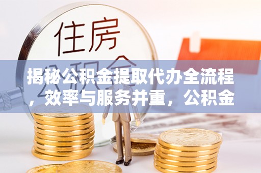 孟津揭秘公积金提取代办全流程，效率与服务并重，公积金提取代办要多久不再是难题