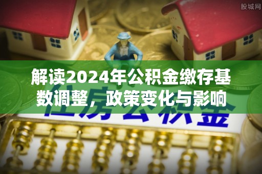 孟津解读2024年公积金缴存基数调整，政策变化与影响