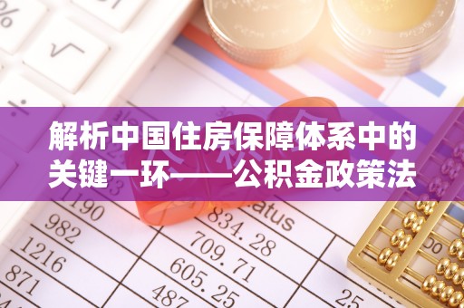 孟津解析中国住房保障体系中的关键一环——公积金政策法规的演变与影响
