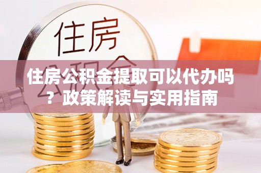 孟津住房公积金提取可以代办吗？政策解读与实用指南