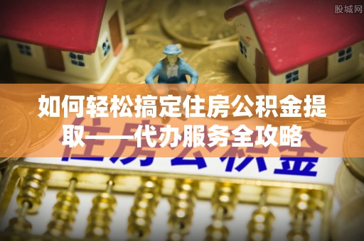 孟津如何轻松搞定住房公积金提取——代办服务全攻略