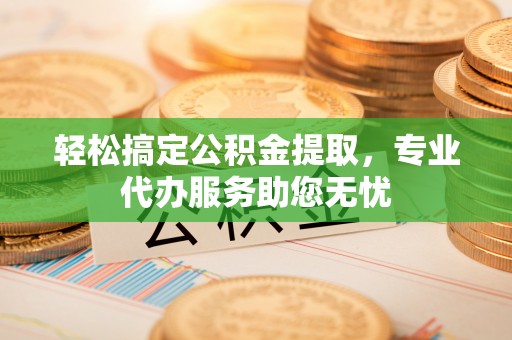 孟津轻松搞定公积金提取，专业代办服务助您无忧