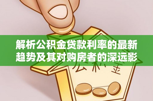 孟津解析公积金贷款利率的最新趋势及其对购房者的深远影响
