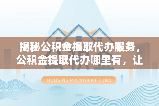 孟津揭秘公积金提取代办服务，公积金提取代办哪里有，让你省时省心的解决方案