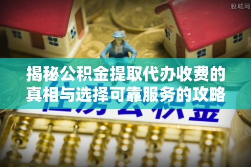 孟津揭秘公积金提取代办收费的真相与选择可靠服务的攻略