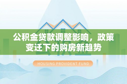孟津公积金贷款调整影响，政策变迁下的购房新趋势