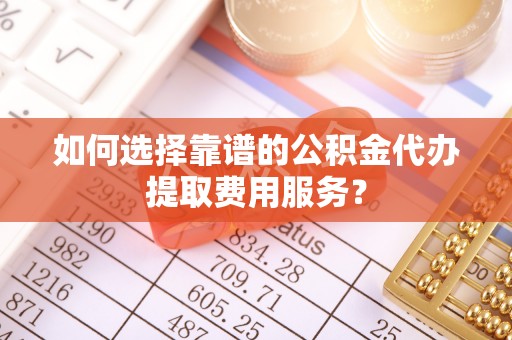孟津如何选择靠谱的公积金代办提取费用服务？