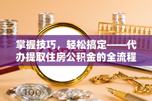 孟津掌握技巧，轻松搞定——代办提取住房公积金的全流程解析