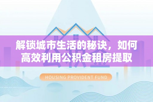 孟津解锁城市生活的秘诀，如何高效利用公积金租房提取