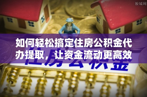 孟津如何轻松搞定住房公积金代办提取，让资金流动更高效