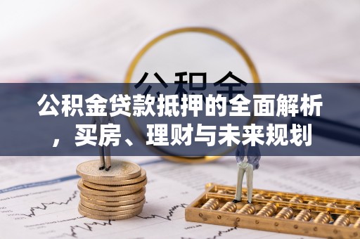 孟津公积金贷款抵押的全面解析，买房、理财与未来规划