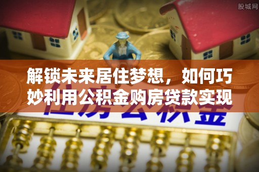 孟津解锁未来居住梦想，如何巧妙利用公积金购房贷款实现房产投资
