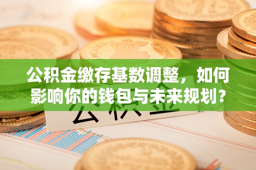 孟津公积金缴存基数调整，如何影响你的钱包与未来规划？