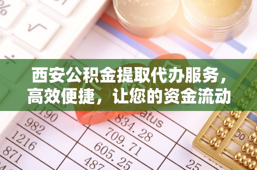 孟津西安公积金提取代办服务，高效便捷，让您的资金流动更灵活