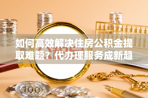 孟津如何高效解决住房公积金提取难题？代办理服务成新趋势