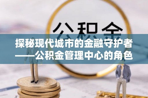 孟津探秘现代城市的金融守护者——公积金管理中心的角色与使命
