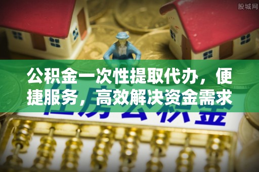 孟津公积金一次性提取代办，便捷服务，高效解决资金需求