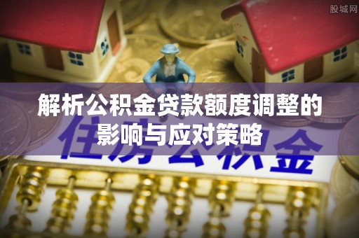 孟津解析公积金贷款额度调整的影响与应对策略