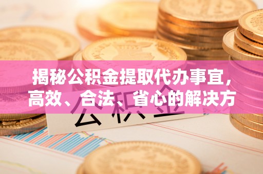 孟津揭秘公积金提取代办事宜，高效、合法、省心的解决方案