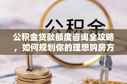 孟津公积金贷款额度咨询全攻略，如何规划你的理想购房方案