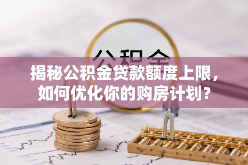 孟津揭秘公积金贷款额度上限，如何优化你的购房计划？