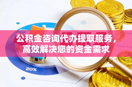孟津公积金咨询代办提取服务，高效解决您的资金需求