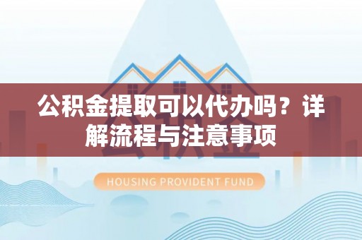 孟津公积金提取可以代办吗？详解流程与注意事项