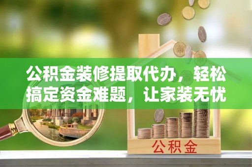 孟津公积金装修提取代办，轻松搞定资金难题，让家装无忧