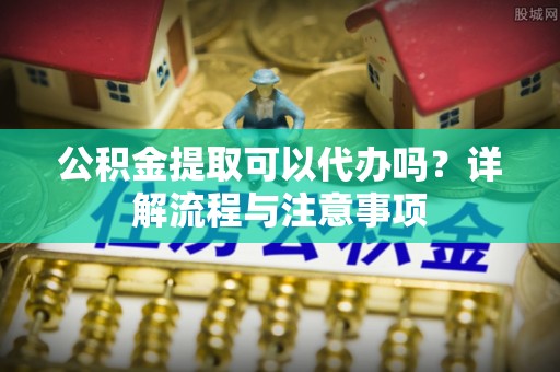 孟津公积金提取可以代办吗？详解流程与注意事项