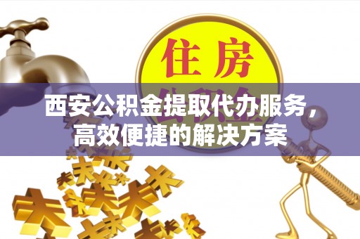 孟津西安公积金提取代办服务，高效便捷的解决方案
