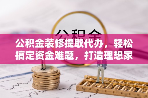 孟津公积金装修提取代办，轻松搞定资金难题，打造理想家居