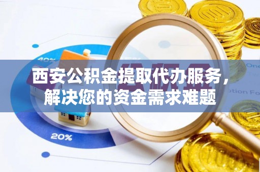 孟津西安公积金提取代办服务，解决您的资金需求难题