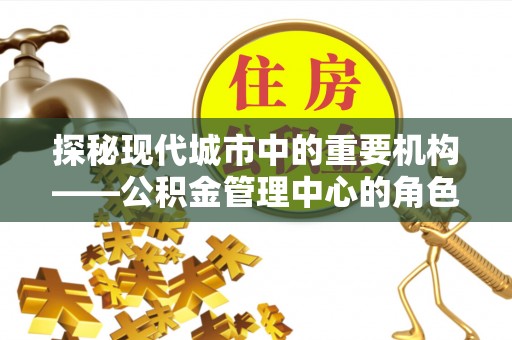 孟津探秘现代城市中的重要机构——公积金管理中心的角色与使命