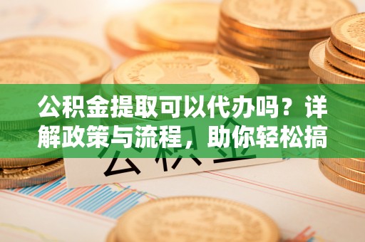 孟津公积金提取可以代办吗？详解政策与流程，助你轻松搞定！