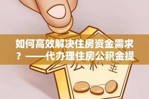 孟津如何高效解决住房资金需求？——代办理住房公积金提取服务全解析