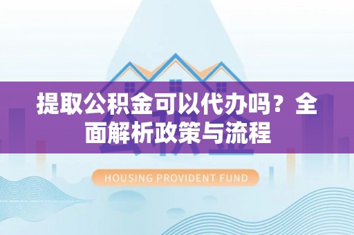 孟津提取公积金可以代办吗？全面解析政策与流程