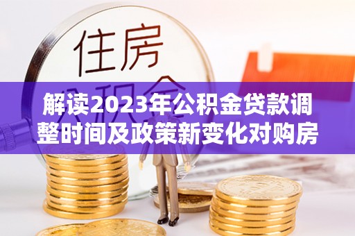 孟津解读2023年公积金贷款调整时间及政策新变化对购房的影响